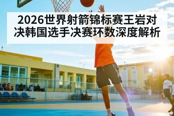 2026世界射箭锦标赛王岩对决韩国选手决赛环数深度解析